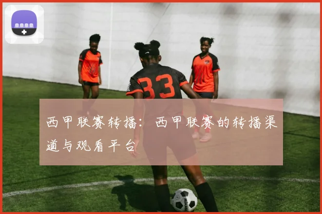 西甲联赛转播：西甲联赛的转播渠道与观看平台