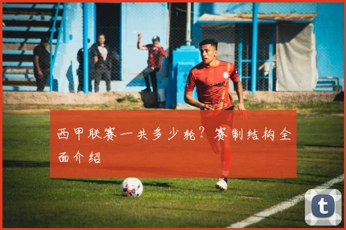 西甲联赛一共多少轮？赛制结构全面介绍