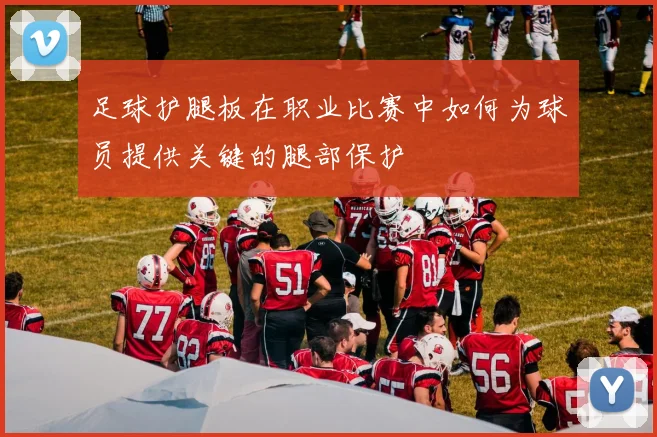 足球护腿板在职业比赛中如何为球员提供关键的腿部保护