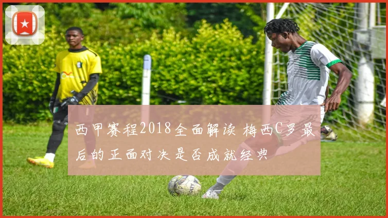 西甲赛程2018全面解读 梅西C罗最后的正面对决是否成就经典