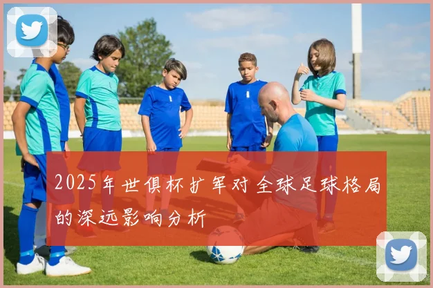 2025年世俱杯扩军对全球足球格局的深远影响分析