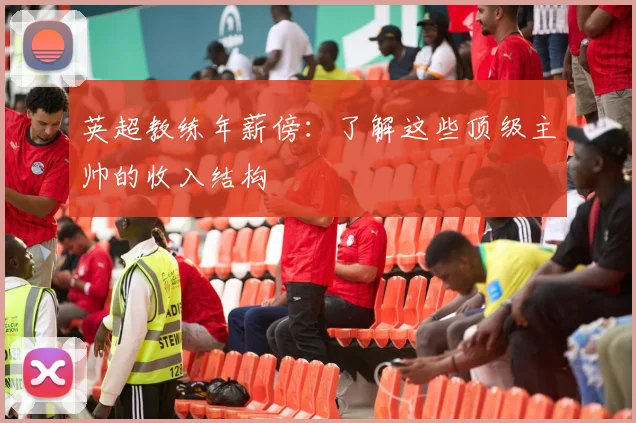 英超教练年薪傍：了解这些顶级主帅的收入结构