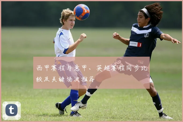 西甲赛程与意甲、英超赛程同步比较及关键场次推荐